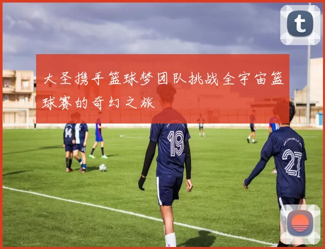 大圣携手篮球梦团队挑战全宇宙篮球赛的奇幻之旅