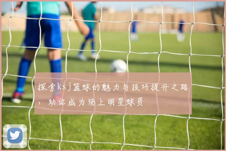 探索ksj篮球的魅力与技巧提升之路，助你成为场上明星球员
