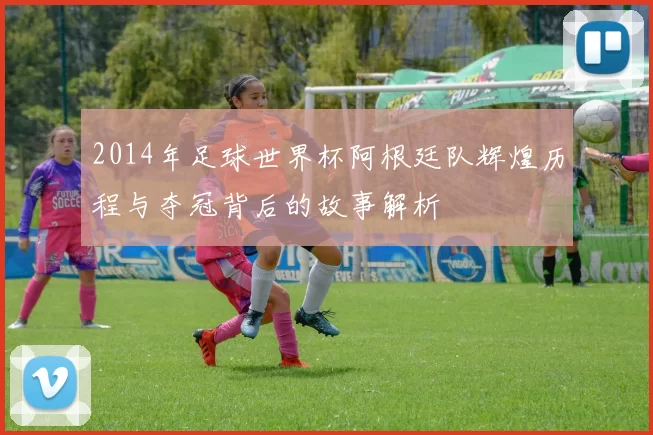 2014年足球世界杯阿根廷队辉煌历程与夺冠背后的故事解析