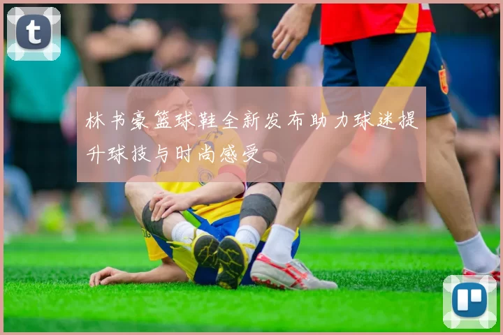 林书豪篮球鞋全新发布助力球迷提升球技与时尚感受