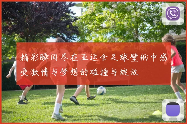 精彩瞬间尽在亚运会足球壁纸中感受激情与梦想的碰撞与绽放